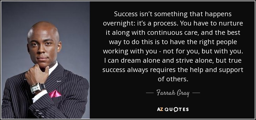 Success isn’t something that happens overnight: it’s a process. You have to nurture it along with continuous care, and the best way to do this is to have the right people working with you - not for you, but with you. I can dream alone and strive alone, but true success always requires the help and support of others. - Farrah Gray
