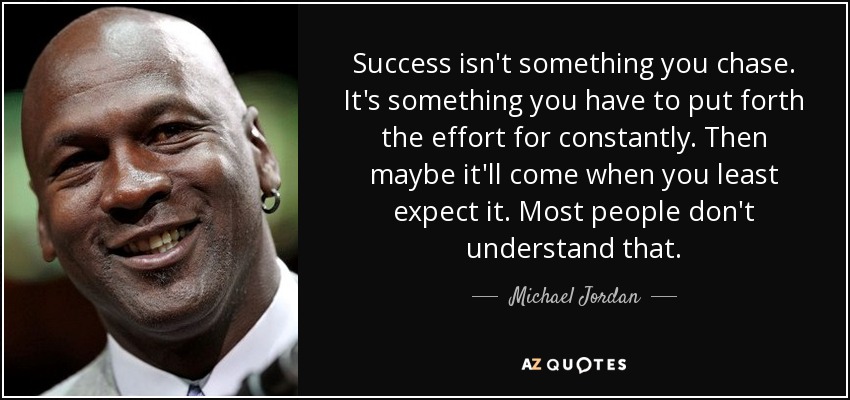 Success isn't something you chase. It's something you have to put forth the effort for constantly. Then maybe it'll come when you least expect it. Most people don't understand that. - Michael Jordan