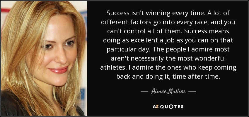 Success isn't winning every time. A lot of different factors go into every race, and you can't control all of them. Success means doing as excellent a job as you can on that particular day. The people I admire most aren't necessarily the most wonderful athletes. I admire the ones who keep coming back and doing it, time after time. - Aimee Mullins