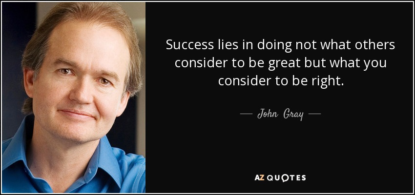 Success lies in doing not what others consider to be great but what you consider to be right. - John  Gray