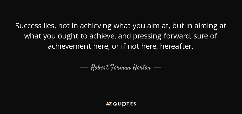 Success lies, not in achieving what you aim at, but in aiming at what you ought to achieve, and pressing forward, sure of achievement here, or if not here, hereafter. - Robert Forman Horton