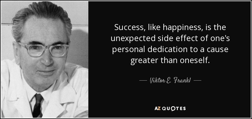Success, like happiness, is the unexpected side effect of one's personal dedication to a cause greater than oneself. - Viktor E. Frankl