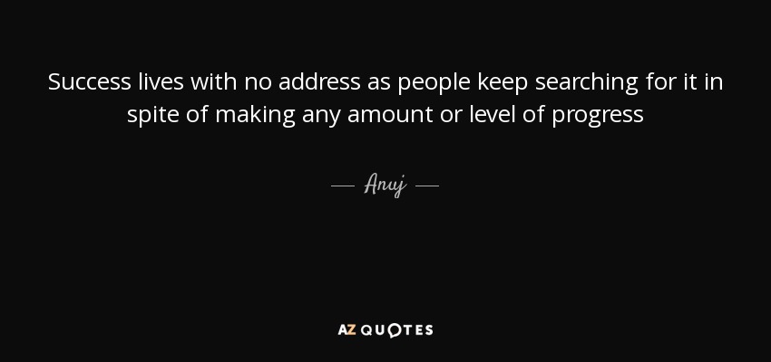 Success lives with no address as people keep searching for it in spite of making any amount or level of progress - Anuj