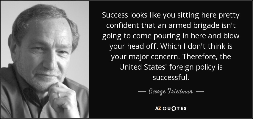 Success looks like you sitting here pretty confident that an armed brigade isn't going to come pouring in here and blow your head off. Which I don't think is your major concern. Therefore, the United States' foreign policy is successful. - George Friedman