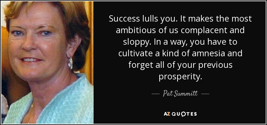 Success lulls you. It makes the most ambitious of us complacent and sloppy. In a way, you have to cultivate a kind of amnesia and forget all of your previous prosperity. - Pat Summitt