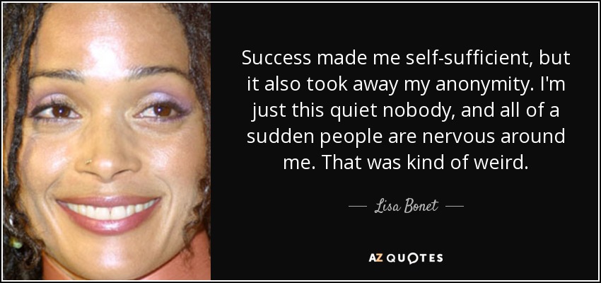 Success made me self-sufficient, but it also took away my anonymity. I'm just this quiet nobody, and all of a sudden people are nervous around me. That was kind of weird. - Lisa Bonet