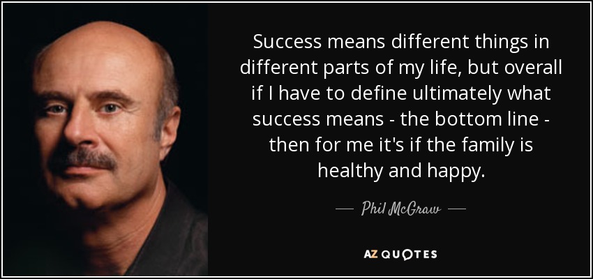 Success means different things in different parts of my life, but overall if I have to define ultimately what success means - the bottom line - then for me it's if the family is healthy and happy. - Phil McGraw