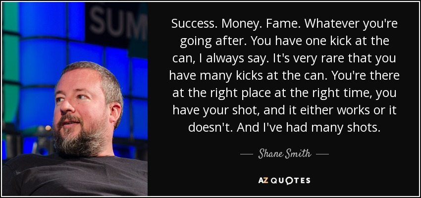 Success. Money. Fame. Whatever you're going after. You have one kick at the can, I always say. It's very rare that you have many kicks at the can. You're there at the right place at the right time, you have your shot, and it either works or it doesn't. And I've had many shots. - Shane Smith