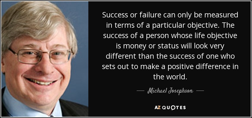 Success or failure can only be measured in terms of a particular objective. The success of a person whose life objective is money or status will look very different than the success of one who sets out to make a positive difference in the world. - Michael Josephson