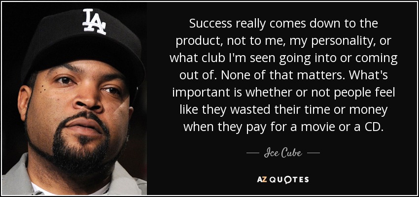 Success really comes down to the product, not to me, my personality, or what club I'm seen going into or coming out of. None of that matters. What's important is whether or not people feel like they wasted their time or money when they pay for a movie or a CD. - Ice Cube