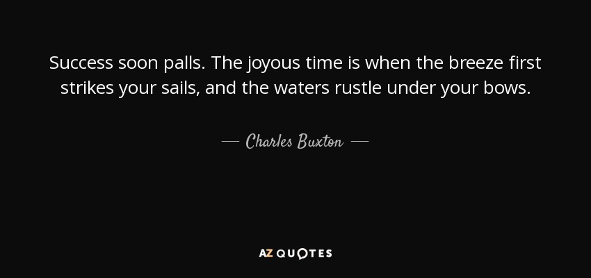 Success soon palls. The joyous time is when the breeze first strikes your sails, and the waters rustle under your bows. - Charles Buxton