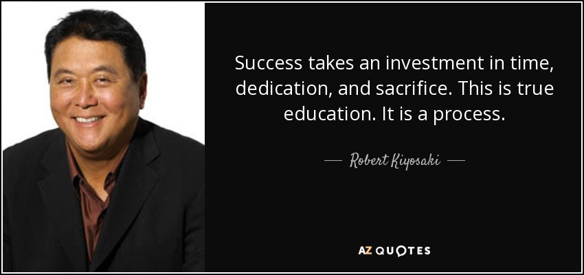 Success takes an investment in time, dedication, and sacrifice. This is true education. It is a process. - Robert Kiyosaki