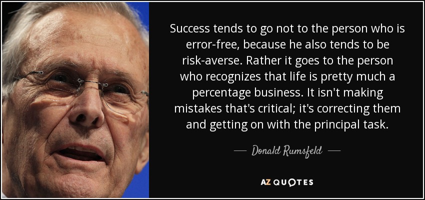 Success tends to go not to the person who is error-free, because he also tends to be risk-averse. Rather it goes to the person who recognizes that life is pretty much a percentage business. It isn't making mistakes that's critical; it's correcting them and getting on with the principal task. - Donald Rumsfeld