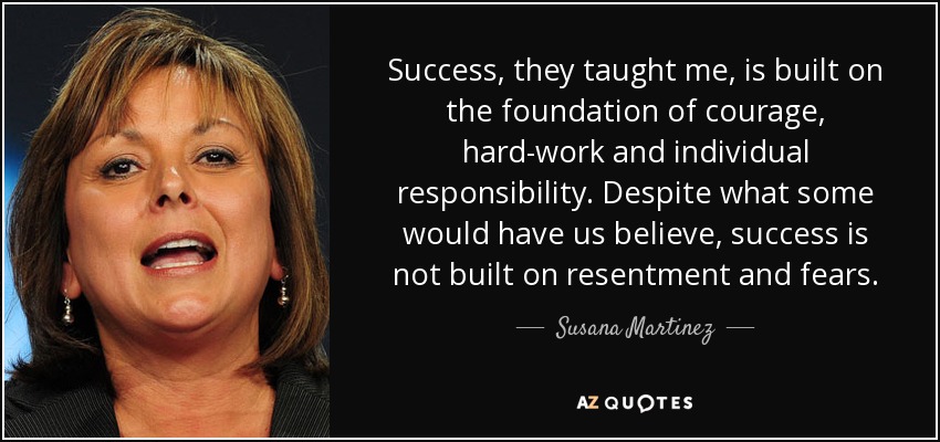 Success, they taught me, is built on the foundation of courage, hard-work and individual responsibility. Despite what some would have us believe, success is not built on resentment and fears. - Susana Martinez