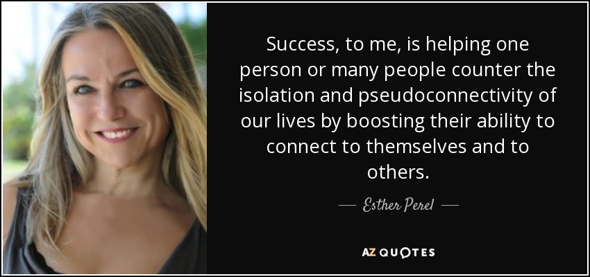 Success, to me, is helping one person or many people counter the isolation and pseudoconnectivity of our lives by boosting their ability to connect to themselves and to others. - Esther Perel