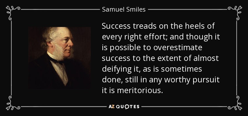 Success treads on the heels of every right effort; and though it is possible to overestimate success to the extent of almost deifying it, as is sometimes done, still in any worthy pursuit it is meritorious. - Samuel Smiles