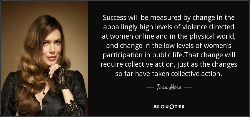 Success will be measured by change in the appallingly high levels of violence directed at women online and in the physical world, and change in the low levels of women's participation in public life.That change will require collective action, just as the changes so far have taken collective action. - Tara Moss