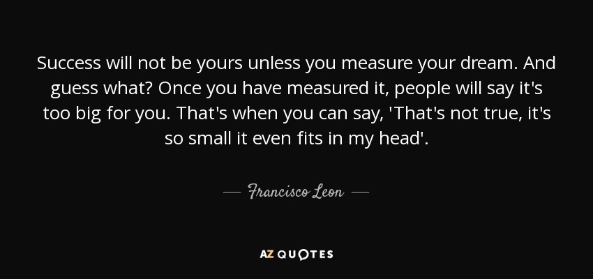 Success will not be yours unless you measure your dream. And guess what? Once you have measured it, people will say it's too big for you. That's when you can say, 'That's not true, it's so small it even fits in my head'. - Francisco Leon