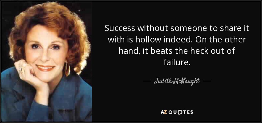 Success without someone to share it with is hollow indeed. On the other hand, it beats the heck out of failure. - Judith McNaught