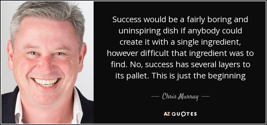 Success would be a fairly boring and uninspiring dish if anybody could create it with a single ingredient, however difficult that ingredient was to find. No, success has several layers to its pallet. This is just the beginning - Chris Murray