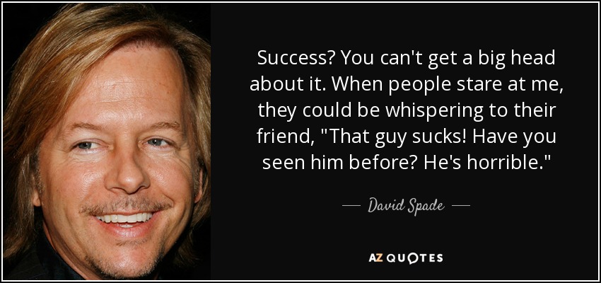 Success? You can't get a big head about it. When people stare at me, they could be whispering to their friend, 