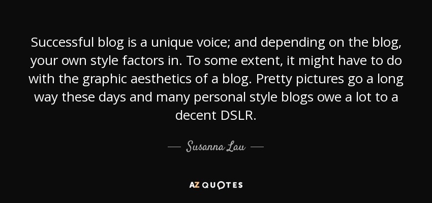 Successful blog is a unique voice; and depending on the blog, your own style factors in. To some extent, it might have to do with the graphic aesthetics of a blog. Pretty pictures go a long way these days and many personal style blogs owe a lot to a decent DSLR. - Susanna Lau