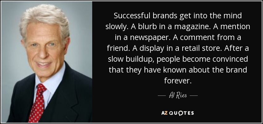 Successful brands get into the mind slowly. A blurb in a magazine. A mention in a newspaper. A comment from a friend. A display in a retail store. After a slow buildup, people become convinced that they have known about the brand forever. - Al Ries