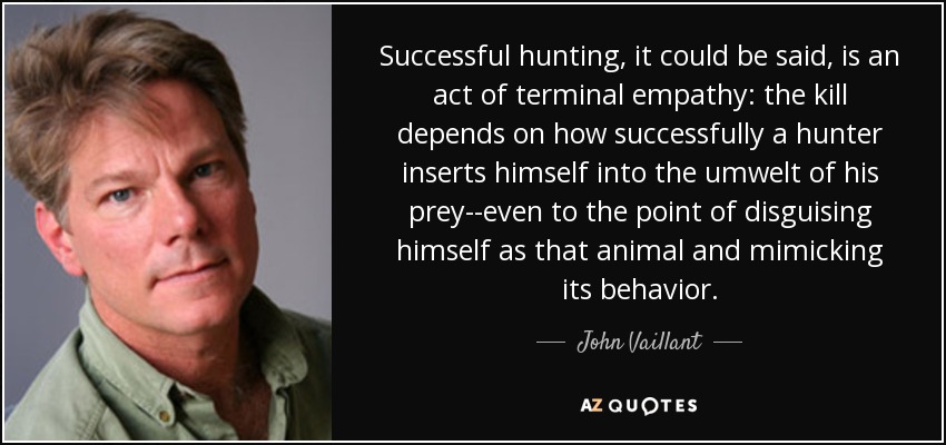 Successful hunting, it could be said, is an act of terminal empathy: the kill depends on how successfully a hunter inserts himself into the umwelt of his prey--even to the point of disguising himself as that animal and mimicking its behavior. - John Vaillant