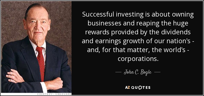 Successful investing is about owning businesses and reaping the huge rewards provided by the dividends and earnings growth of our nation's - and, for that matter, the world's - corporations. - John C. Bogle