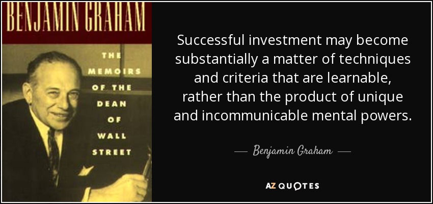 Successful investment may become substantially a matter of techniques and criteria that are learnable, rather than the product of unique and incommunicable mental powers. - Benjamin Graham