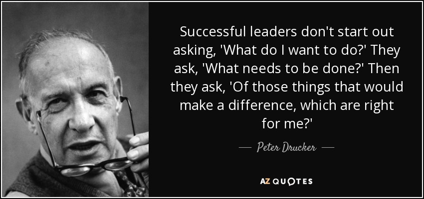 Successful leaders don't start out asking, 'What do I want to do?' They ask, 'What needs to be done?' Then they ask, 'Of those things that would make a difference, which are right for me?' - Peter Drucker