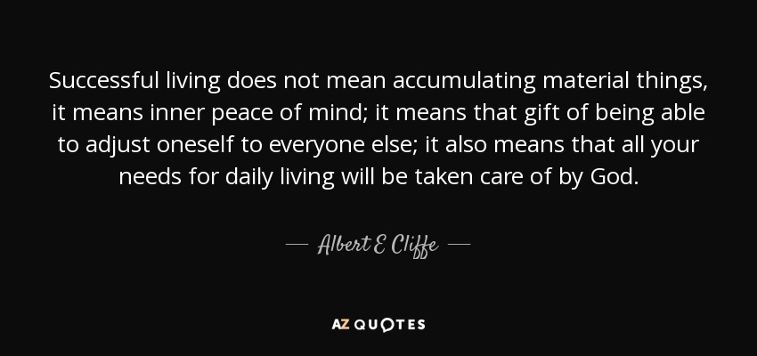Successful living does not mean accumulating material things, it means inner peace of mind; it means that gift of being able to adjust oneself to everyone else; it also means that all your needs for daily living will be taken care of by God. - Albert E Cliffe