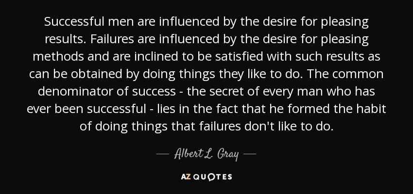 Successful men are influenced by the desire for pleasing results. Failures are influenced by the desire for pleasing methods and are inclined to be satisfied with such results as can be obtained by doing things they like to do. The common denominator of success - the secret of every man who has ever been successful - lies in the fact that he formed the habit of doing things that failures don't like to do. - Albert L. Gray