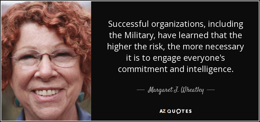 Successful organizations, including the Military, have learned that the higher the risk, the more necessary it is to engage everyone's commitment and intelligence. - Margaret J. Wheatley