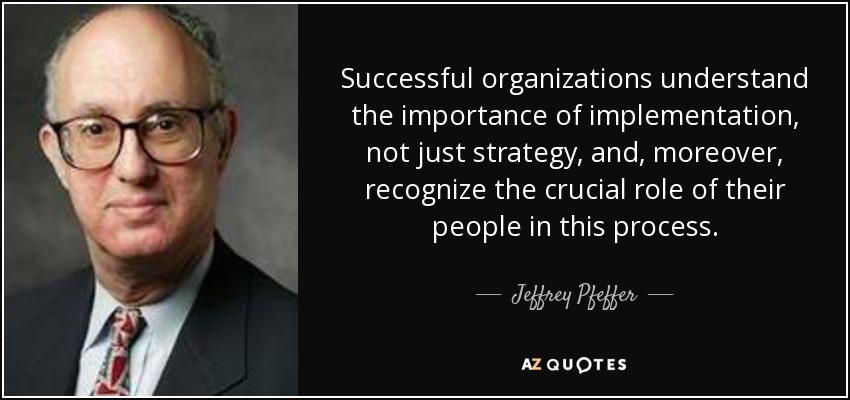 Successful organizations understand the importance of implementation, not just strategy, and, moreover, recognize the crucial role of their people in this process. - Jeffrey Pfeffer