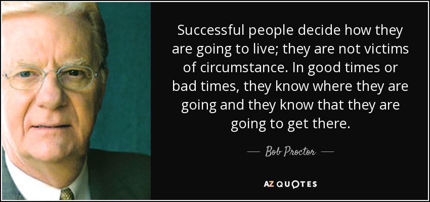 Successful people decide how they are going to live; they are not victims of circumstance. In good times or bad times, they know where they are going and they know that they are going to get there. - Bob Proctor