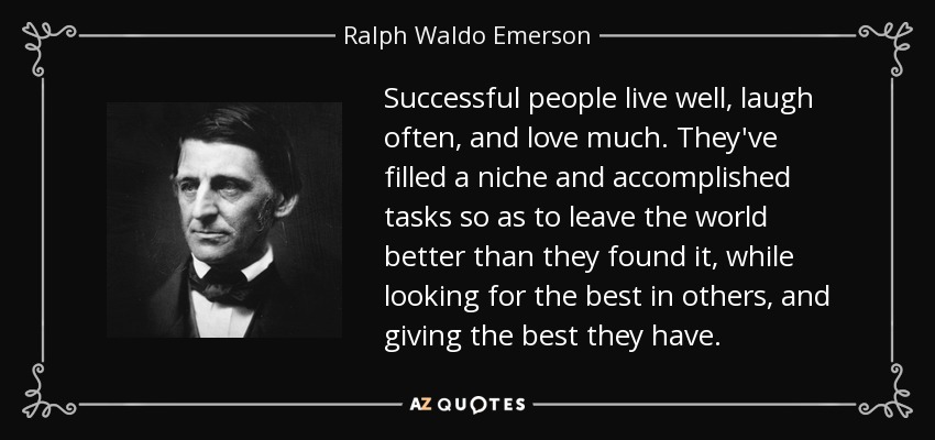 Successful people live well, laugh often, and love much. They've filled a niche and accomplished tasks so as to leave the world better than they found it, while looking for the best in others, and giving the best they have. - Ralph Waldo Emerson Successful people live well, laugh often, and love much. They've filled a niche and accomplished tasks so as to leave the world better than they found it, while looking for the best in others, and giving the best they have. - Ralph Waldo Emerson