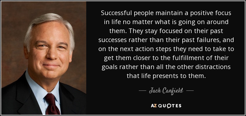 Successful people maintain a positive focus in life no matter what is going on around them. They stay focused on their past successes rather than their past failures, and on the next action steps they need to take to get them closer to the fulfillment of their goals rather than all the other distractions that life presents to them. - Jack Canfield
