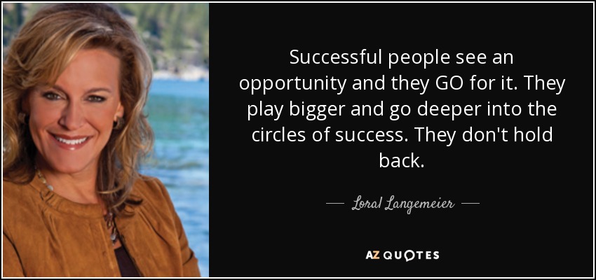 Successful people see an opportunity and they GO for it. They play bigger and go deeper into the circles of success. They don't hold back. - Loral Langemeier