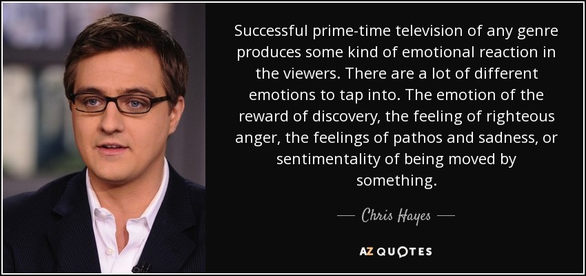 Successful prime-time television of any genre produces some kind of emotional reaction in the viewers. There are a lot of different emotions to tap into. The emotion of the reward of discovery, the feeling of righteous anger, the feelings of pathos and sadness, or sentimentality of being moved by something. - Chris Hayes