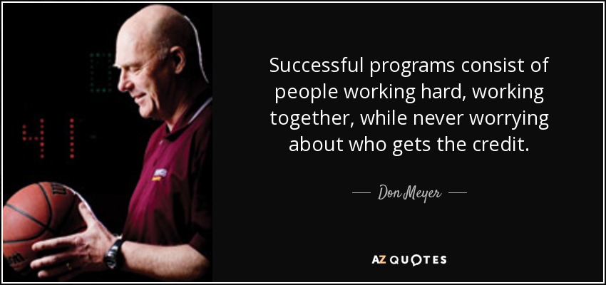 Successful programs consist of people working hard, working together, while never worrying about who gets the credit. - Don Meyer