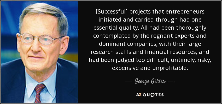 [Successful] projects that entrepreneurs initiated and carried through had one essential quality. All had been thoroughly contemplated by the regnant experts and dominant companies, with their large research staffs and financial resources, and had been judged too difficult, untimely, risky, expensive and unprofitable. - George Gilder