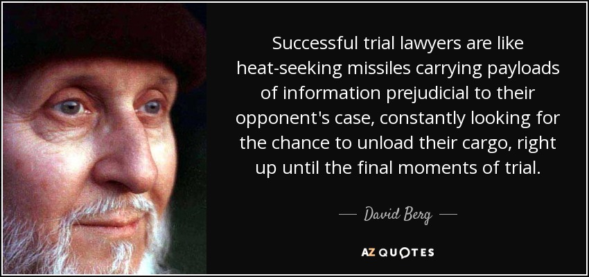 Successful trial lawyers are like heat-seeking missiles carrying payloads of information prejudicial to their opponent's case, constantly looking for the chance to unload their cargo, right up until the final moments of trial. - David Berg
