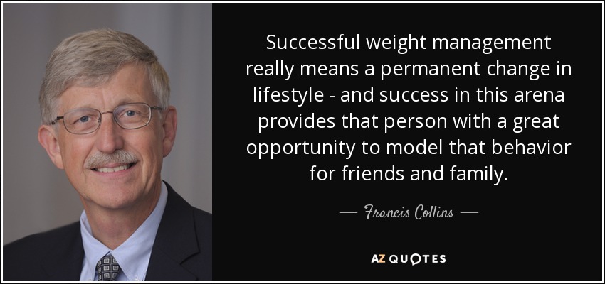 Successful weight management really means a permanent change in lifestyle - and success in this arena provides that person with a great opportunity to model that behavior for friends and family. - Francis Collins