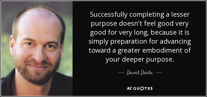 Successfully completing a lesser purpose doesn't feel good very good for very long, because it is simply preparation for advancing toward a greater embodiment of your deeper purpose. - David Deida