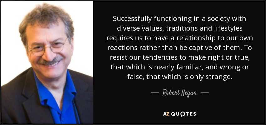 Successfully functioning in a society with diverse values, traditions and lifestyles requires us to have a relationship to our own reactions rather than be captive of them. To resist our tendencies to make right or true, that which is nearly familiar, and wrong or false, that which is only strange. - Robert Kegan