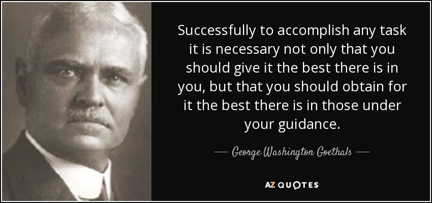 Successfully to accomplish any task it is necessary not only that you should give it the best there is in you, but that you should obtain for it the best there is in those under your guidance. - George Washington Goethals
