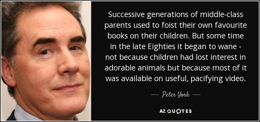 Successive generations of middle-class parents used to foist their own favourite books on their children. But some time in the late Eighties it began to wane - not because children had lost interest in adorable animals but because most of it was available on useful, pacifying video. - Peter York
