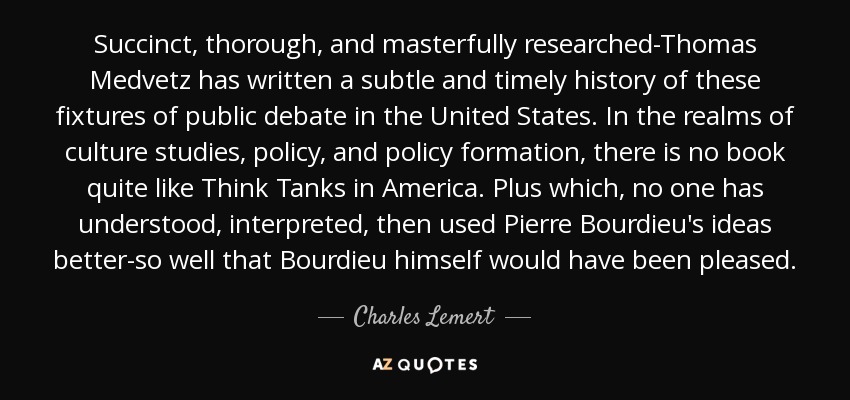 Succinct, thorough, and masterfully researched-Thomas Medvetz has written a subtle and timely history of these fixtures of public debate in the United States. In the realms of culture studies, policy, and policy formation, there is no book quite like Think Tanks in America. Plus which, no one has understood, interpreted, then used Pierre Bourdieu's ideas better-so well that Bourdieu himself would have been pleased. - Charles Lemert