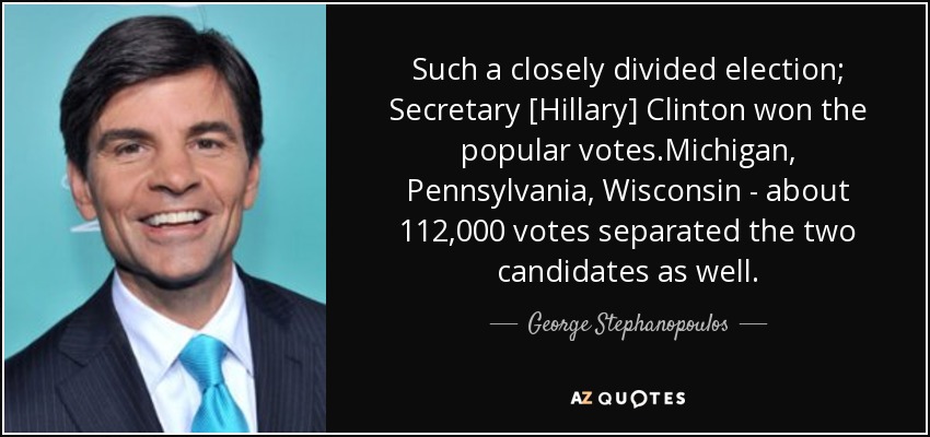 Such a closely divided election; Secretary [Hillary] Clinton won the popular votes.Michigan, Pennsylvania, Wisconsin - about 112,000 votes separated the two candidates as well. - George Stephanopoulos